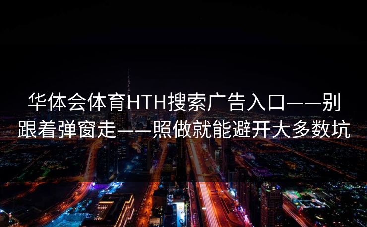 华体会体育HTH搜索广告入口——别跟着弹窗走——照做就能避开大多数坑