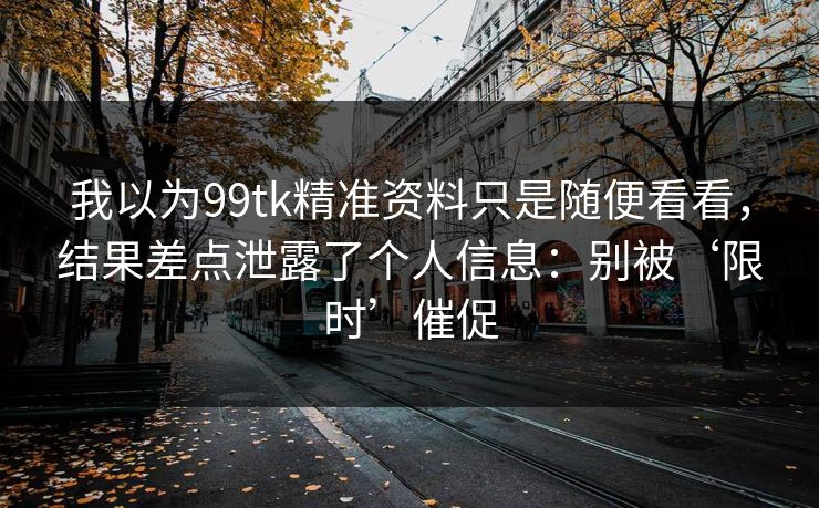 我以为99tk精准资料只是随便看看，结果差点泄露了个人信息：别被‘限时’催促