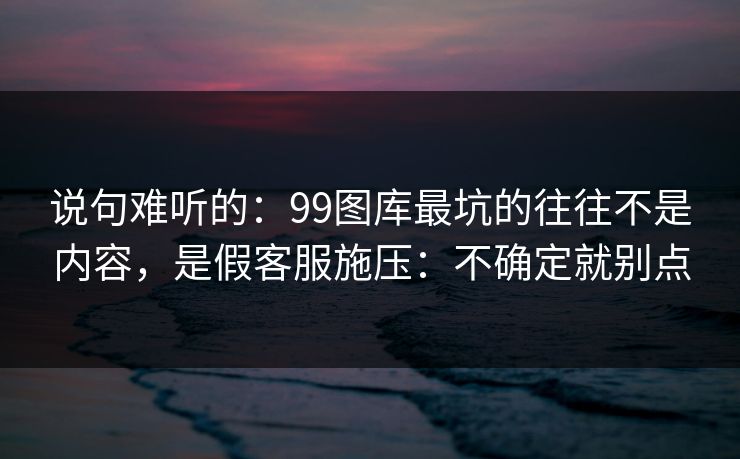说句难听的：99图库最坑的往往不是内容，是假客服施压：不确定就别点