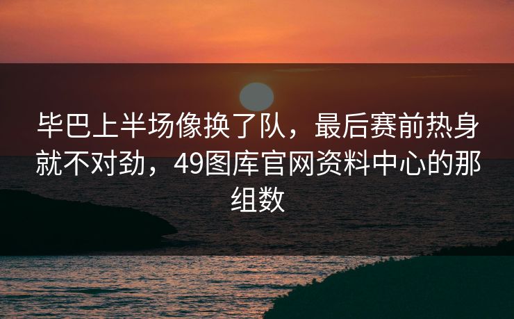 毕巴上半场像换了队，最后赛前热身就不对劲，49图库官网资料中心的那组数