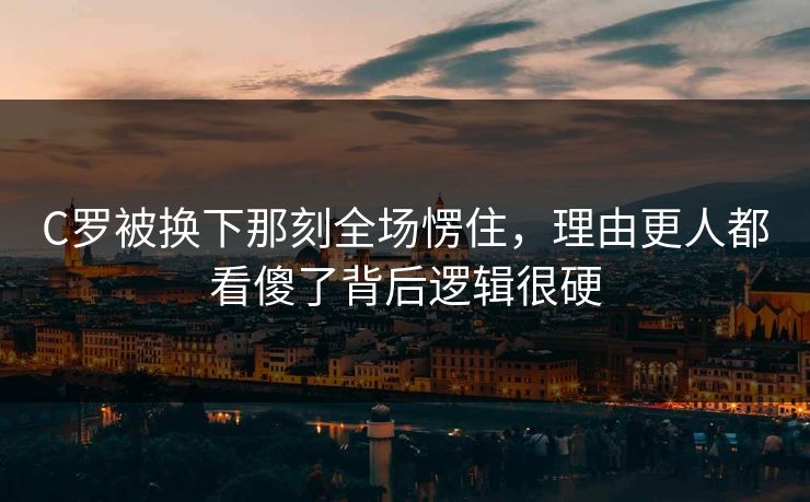 C罗被换下那刻全场愣住，理由更人都看傻了背后逻辑很硬
