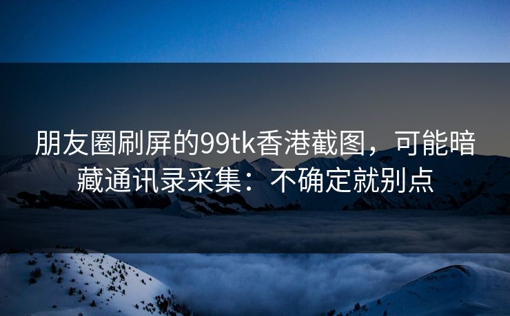 朋友圈刷屏的99tk香港截图，可能暗藏通讯录采集：不确定就别点