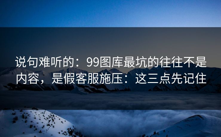 说句难听的：99图库最坑的往往不是内容，是假客服施压：这三点先记住