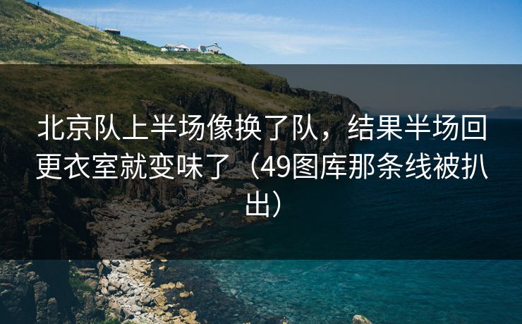 北京队上半场像换了队，结果半场回更衣室就变味了（49图库那条线被扒出）