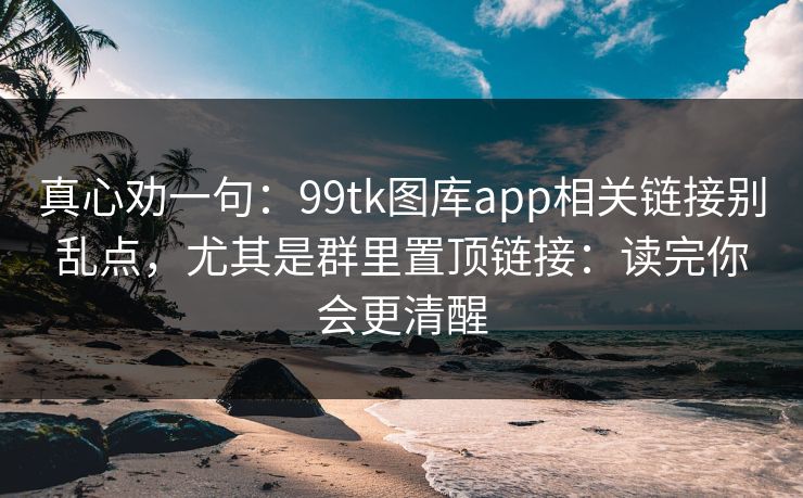 真心劝一句:99tk图库app相关链接别乱点,尤其是群里置顶链接:读完你会更清醒 真心劝一句:99tk图库app相关链接别乱点,尤其是群里置顶链接:读完你会更清醒