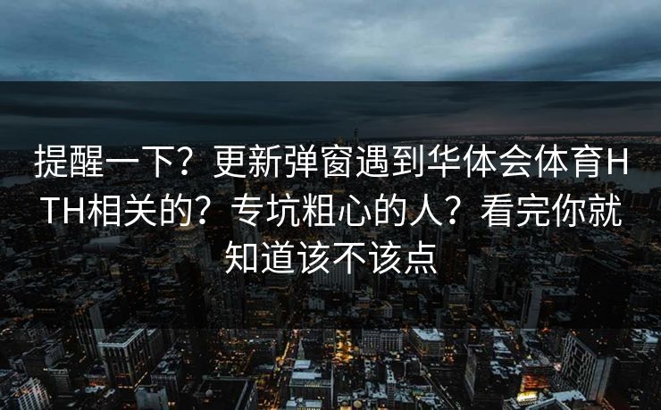 提醒一下？更新弹窗遇到华体会体育HTH相关的？专坑粗心的人？看完你就知道该不该点