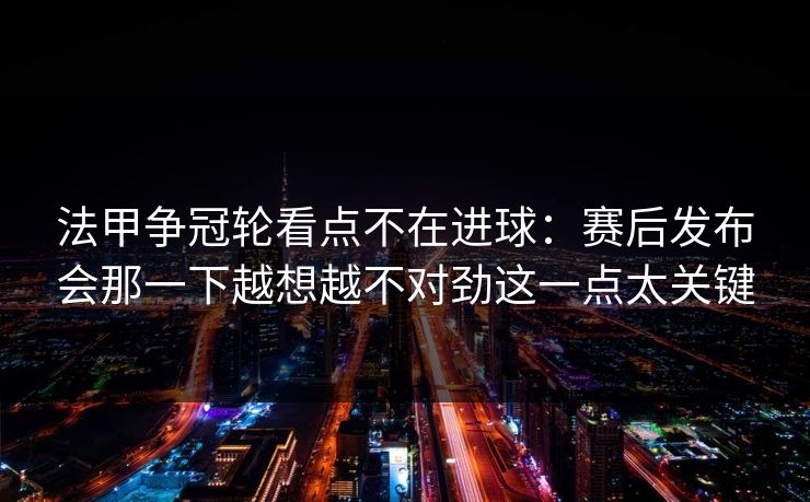法甲争冠轮看点不在进球：赛后发布会那一下越想越不对劲这一点太关键