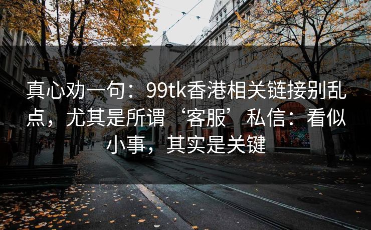 真心劝一句：99tk香港相关链接别乱点，尤其是所谓‘客服’私信：看似小事，其实是关键