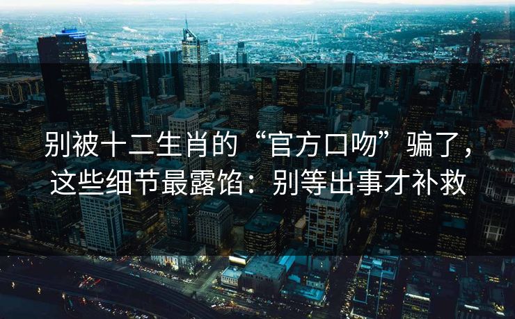 别被十二生肖的“官方口吻”骗了，这些细节最露馅：别等出事才补救