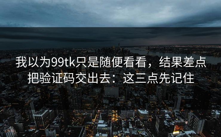 我以为99tk只是随便看看，结果差点把验证码交出去：这三点先记住