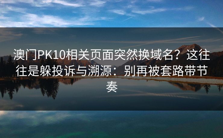 澳门PK10相关页面突然换域名？这往往是躲投诉与溯源：别再被套路带节奏