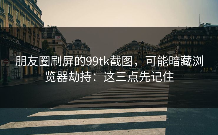 朋友圈刷屏的99tk截图,可能暗藏浏览器劫持:这三点先记住 朋友圈刷屏的99tk截图,可能暗藏浏览器劫持:这三点先记住