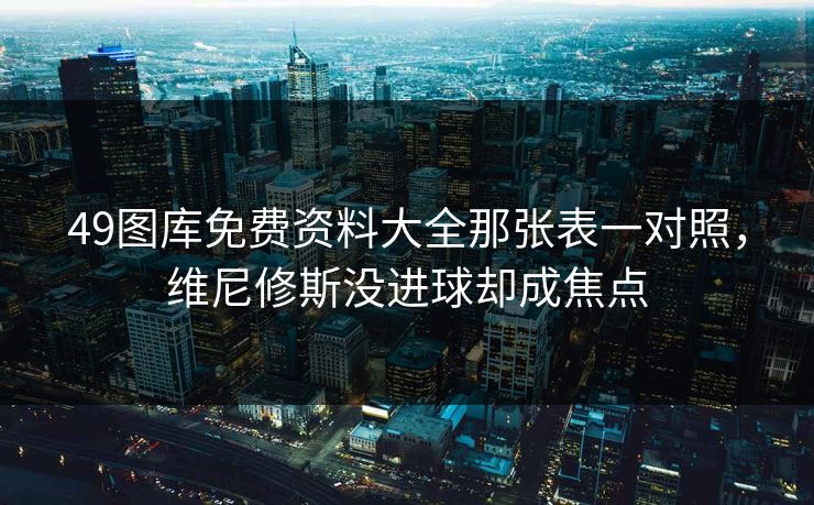 49图库免费资料大全那张表一对照,维尼修斯没进球却成焦点 49图库免费资料大全那张表一对照,维尼修斯没进球却成焦点