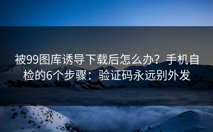 被99图库诱导下载后怎么办？手机自检的6个步骤：验证码永远别外发